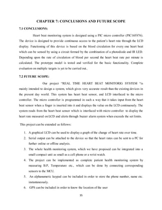 35
CHAPTER 7: CONCLUSIONS AND FUTURE SCOPE
7.1 CONCLUSIONS:
Heart beat monitoring system is designed using a PIC micro controller (PIC16F876).
The device is designed to provide continuous access to the patient‟s heart rate through the LCD
display. Functioning of this device is based on the blood circulation for every one heart beat
which can be sensed by using a circuit formed by the combination of a photodiode and IR LED.
Depending upon the rate of circulation of blood per second the heart beat rate per minute is
calculated. The prototype model is tested and verified for the basic functionality. Complete
evaluation on multiple targets is yet to be carried out..
7.2 FUTURE SCOPE:
Our project “REAL TIME HEART BEAT MONITORIG SYSTEM “is
mainly intended to design a system, which gives very accurate result than the existing devices in
the present day world. This system has heart beat sensor, and LCD interfaced to the micro
controller. The micro controller is programmed in such a way that it takes input from the heart
beat sensor when a finger is inserted into it and displays the value on the LCD continuously. The
system reads from the heart beat sensor which is interfaced with micro controller to display the
heart rate measured on LCD and alerts through buzzer alarm system when exceeds the set limits.
This project can be extended as follows:
1. A graphical LCD can be used to display a graph of the change of heart rate over time.
2. Serial output can be attached to the device so that the heart rates can be sent to a PC for
further online or offline analysis.
3. The whole health monitoring system, which we have proposed can be integrated into a
small compact unit as small as a cell phone or a wrist watch.
4. The project can be implemented as complete patient health monitoring system by
measuring B.P, Temperature etc., which can be done by connecting corresponding
sensors to the MCU.
5. An alphanumeric keypad can be included in order to store the phone number, name etc.
instantaneously.
6. GPS can be included in order to know the location of the user
 