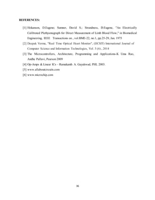 36
REFERENCES:
[1] Hokanson, D.Eugene; Sumner, David S.; Strandness, D.Eugene, "An Electrically
Calibrated Plethysmograph for Direct Measurement of Limb Blood Flow," in Biomedical
Engineering, IEEE Transactions on , vol.BME-22, no.1, pp.25-29, Jan. 1975
[2] Deepak Verma, "Real Time Optical Heart Monitor", (IJCSIT) International Journal of
Computer Science and Information Technologies, Vol. 5 (6) , 2014
[3] The Microcontrollers, Architecture, Programming and Applications-K Uma Rao,
Andhe Pallavi, Pearson 2009
[4] Op-Amps & Linear ICs – Ramakanth A. Gayakwad, PHI, 2003.
[5] www.allaboutcircuits.com
[6] www.microchip.com
 
