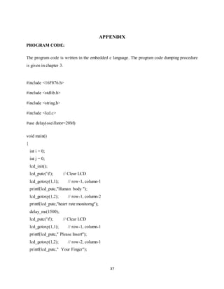 37
APPENDIX
PROGRAM CODE:
The program code is written in the embedded c language. The program code dumping procedure
is given in chapter 3.
#include <16F876.h>
#include <stdlib.h>
#include <string.h>
#include <lcd.c>
#use delay(oscillator=20M)
void main()
{
int i = 0;
int j = 0;
lcd_init();
lcd_putc('f'); // Clear LCD
lcd_gotoxy(1,1); // row-1, column-1
printf(lcd_putc,"Human body ");
lcd_gotoxy(1,2); // row-1, column-2
printf(lcd_putc,"heart rate monitorng");
delay_ms(1500);
lcd_putc('f'); // Clear LCD
lcd_gotoxy(1,1); // row-1, column-1
printf(lcd_putc," Please Insert");
lcd_gotoxy(1,2); // row-2, column-1
printf(lcd_putc," Your Finger");
 