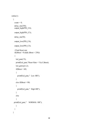 38
while(1)
{
count = 0;
delay_ms(250);
output_high(PIN_C4);
output_high(PIN_C3);
delay_ms(50);
output_low(PIN_C4);
output_low(PIN_C3);
//Find Heart rate
if((hbeat > 0) && (hbeat < 250))
{
lcd_putc('f');
printf(lcd_putc,"Heart Rate = %Lu",hbeat);
lcd_gotoxy(1,2);
if(hbeat < 60)
{
printf(lcd_putc," Low HR");
}
else if(hbeat > 90)
{
printf(lcd_putc," High HR");
}
else
{
printf(lcd_putc," NORMAL HR");
}
}
}
 