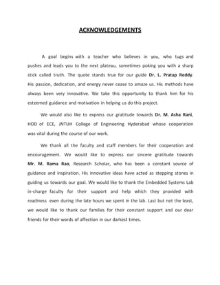 ACKNOWLEDGEMENTS
A goal begins with a teacher who believes in you, who tugs and
pushes and leads you to the next plateau, sometimes poking you with a sharp
stick called truth. The quote stands true for our guide Dr. L. Pratap Reddy.
His passion, dedication, and energy never cease to amaze us. His methods have
always been very innovative. We take this opportunity to thank him for his
esteemed guidance and motivation in helping us do this project.
We would also like to express our gratitude towards Dr. M. Asha Rani,
HOD of ECE, JNTUH College of Engineering Hyderabad whose cooperation
was vital during the course of our work.
We thank all the faculty and staff members for their cooperation and
encouragement. We would like to express our sincere gratitude towards
Mr. M. Rama Rao, Research Scholar, who has been a constant source of
guidance and inspiration. His innovative ideas have acted as stepping stones in
guiding us towards our goal. We would like to thank the Embedded Systems Lab
in-charge faculty for their support and help which they provided with
readiness even during the late hours we spent in the lab. Last but not the least,
we would like to thank our families for their constant support and our dear
friends for their words of affection in our darkest times.
 