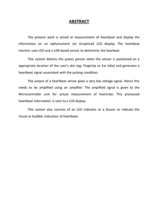 ABSTRACT
The present work is aimed at measurement of heartbeat and display the
information on an alphanumeric (or Graphical) LCD display. The heartbeat
monitor uses LED and a LDR based sensor to determine the hearbeat.
This system detects the pulses person when the sensor is positioned on a
appropriate location of the user’s skin (eg: Fingertip or Ear lobe) and generates a
heartbeat signal associated with the pulsing condition.
The output of a heartbeat sensor gives a very low voltage signal. Hence this
needs to be amplified using an amplifier. The amplified signal is given to the
Microcontroller unit for actual measurement of heartrate. This processed
heartbeat information is sent to a LCD display.
This system also consists of an LED indicator or a Buzzer to indicate the
Visual or Audible indication of heartbeat.
 