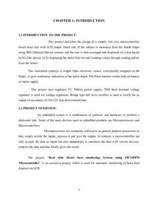 1
CHAPTER 1: INTRODUCTION
1.1 INTRODUCTION TO THE PROJECT:
This project describes the design of a simple, low-cost microcontroller
based heart rate with LCD output. Heart rate of the subject is measured from the thumb finger
using IRD (Infrared Device sensors and the rate is then averaged and displayed on a text based
LCD.).The device LCD displaying the heart beat rat and counting values through sending pulses
from the sensor.
This instrument employs a simple Opto electronic sensor, conveniently strapped on the
finger, to give continuous indication of the pulse digits. The Pulse monitor works both on battery
or mains supply.
This project uses regulated 5V, 500mA power supply. 7805 three terminal voltage
regulator is used for voltage regulation. Bridge type full wave rectifier is used to rectify the ac
output of secondary of 230/12V step down transformer.
1.2 PROJECT OVERVIEW:
An embedded system is a combination of software and hardware to perform a
dedicated task. Some of the main devices used in embedded products are Microprocessors and
Microcontrollers.
Microprocessors are commonly referred to as general purpose processors as
they simply accept the inputs, process it and give the output. In contrast, a microcontroller not
only accepts the data as inputs but also manipulates it, interfaces the data with various devices,
controls the data and thus finally gives the result.
The project “Real time Heart beat monitoring System using PIC16F876
Microcontroller” is an exclusive project which is used for automatic monitoring of heart beat
displays on LCD.
 