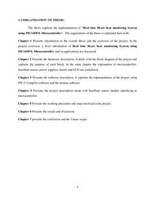 2
1.3 ORGANISATION OF THESIS:
The thesis explains the implementation of “Real time Heart beat monitoring System
using PIC16F876 Microcontroller”. The organization of the thesis is explained here with:
Chapter 1 Presents introduction to the overall thesis and the overview of the project. In the
project overview a brief introduction of Real time Heart beat monitoring System using
PIC16F876 Microcontroller and its applications are discussed.
Chapter 2 Presents the hardware description. It deals with the block diagram of the project and
explains the purpose of each block. In the same chapter the explanation of microcontroller,
heartbeat sensor, power supplies, buzzer and LCD are considered.
Chapter 3 Presents the software description. It explains the implementation of the project using
PIC C Compiler software and the proteus software
Chapter 4 Presents the project description along with heartbeat sensor module interfacing to
microcontroller.
Chapter 5 Presents the working procedure and steps involved in the project.
Chapter 6 Presents the results and discussion.
Chapter 7 presents the conclusion and the Future scope.
 