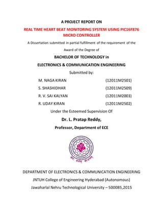 A PROJECT REPORT ON
REAL TIME HEART BEAT MONITORING SYSTEM USING PIC16F876
MICRO CONTROLLER
A Dissertation submitted in partial fulfillment of the requirement of the
Award of the Degree of
BACHELOR OF TECHNOLOGY in
ELECTRONICS & COMMUNICATION ENGINEERING
Submitted by:
M. NAGA KIRAN (12011M2501)
S. SHASHIDHAR (12011M2509)
R. V. SAI KALYAN (12011M2003)
R. UDAY KIRAN (12011M2502)
Under the Esteemed Supervision Of
Dr. L. Pratap Reddy,
Professor, Department of ECE
DEPARTMENT OF ELECTRONICS & COMMUNICATION ENGINEERING
JNTUH College of Engineering Hyderabad (Autonomous)
Jawaharlal Nehru Technological University – 500085,2015
 