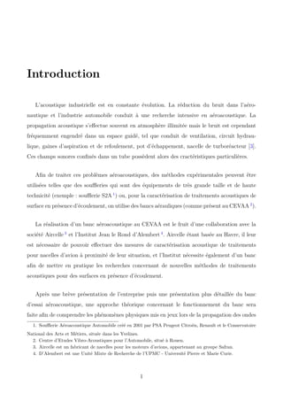 Introduction
L’acoustique industrielle est en constante évolution. La réduction du bruit dans l’aéro-
nautique et l’industrie automobile conduit à une recherche intensive en aéroacoustique. La
propagation acoustique s’eﬀectue souvent en atmosphère illimitée mais le bruit est cependant
fréquemment engendré dans un espace guidé, tel que conduit de ventilation, circuit hydrau-
lique, gaines d’aspiration et de refoulement, pot d’échappement, nacelle de turboréacteur [3].
Ces champs sonores conﬁnés dans un tube possèdent alors des cractéristiques particulières.
Aﬁn de traiter ces problèmes aéroacoustiques, des méthodes expérimentales peuvent être
utilisées telles que des souﬄeries qui sont des équipements de très grande taille et de haute
technicité (exemple : souﬄerie S2A 1
) ou, pour la caractérisation de traitements acoustiques de
surface en présence d’écoulement, on utilise des bancs aérauliques (comme présent au CEVAA 2
).
La réalisation d’un banc aéroacoustique au CEVAA est le fruit d’une collaboration avec la
société Aircelle 3
et l’Institut Jean le Rond d’Alembert 4
. Aircelle étant basée au Havre, il leur
est nécessaire de pouvoir eﬀectuer des mesures de caractérisation acoustique de traitements
pour nacelles d’avion à proximité de leur situation, et l’Institut nécessite également d’un banc
aﬁn de mettre en pratique les recherches concernant de nouvelles méthodes de traitements
acoustiques pour des surfaces en présence d’écoulement.
Après une brève présentation de l’entreprise puis une présentation plus détaillée du banc
d’essai aéroacoustique, une approche théorique concernant le fonctionnement du banc sera
faite aﬁn de comprendre les phénomènes physiques mis en jeux lors de la propagation des ondes
1. Souﬄerie Aéroacoustique Automobile créé en 2001 par PSA Peugeot Citroën, Renault et le Conservatoire
National des Arts et Métiers, située dans les Yvelines.
2. Centre d’Etudes Vibro-Acoustiques pour l’Automobile, situé à Rouen.
3. Aircelle est un fabricant de nacelles pour les moteurs d’avions, appartenant au groupe Safran.
4. D’Alembert est une Unité Mixte de Recherche de l’UPMC - Université Pierre et Marie Curie.
1
 