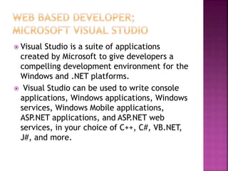  Visual Studio is a suite of applications
created by Microsoft to give developers a
compelling development environment for the
Windows and .NET platforms.
 Visual Studio can be used to write console
applications, Windows applications, Windows
services, Windows Mobile applications,
ASP.NET applications, and ASP.NET web
services, in your choice of C++, C#, VB.NET,
J#, and more.
 