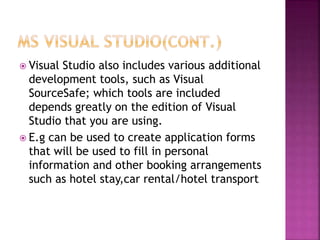  Visual Studio also includes various additional
development tools, such as Visual
SourceSafe; which tools are included
depends greatly on the edition of Visual
Studio that you are using.
 E.g can be used to create application forms
that will be used to fill in personal
information and other booking arrangements
such as hotel stay,car rental/hotel transport
 