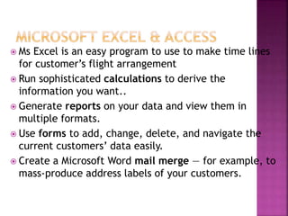  Ms Excel is an easy program to use to make time lines
for customer’s flight arrangement
 Run sophisticated calculations to derive the
information you want..
 Generate reports on your data and view them in
multiple formats.
 Use forms to add, change, delete, and navigate the
current customers’ data easily.
 Create a Microsoft Word mail merge — for example, to
mass-produce address labels of your customers.
 