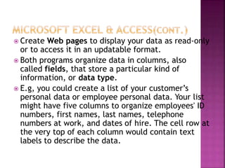  Create Web pages to display your data as read-only
or to access it in an updatable format.
 Both programs organize data in columns, also
called fields, that store a particular kind of
information, or data type.
 E.g, you could create a list of your customer’s
personal data or employee personal data. Your list
might have five columns to organize employees' ID
numbers, first names, last names, telephone
numbers at work, and dates of hire. The cell row at
the very top of each column would contain text
labels to describe the data.
 