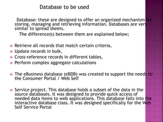 Database to be used
Database: these are designed to offer an organized mechanism for
storing, managing and retrieving information. Databases are very
similar to spread sheets.
The difference(s) between them are explained below;
 Retrieve all records that match certain criteria,
 Update records in bulk,
 Cross-reference records in different tables,
 Perform complex aggregate calculations
 The eBusiness database (eBDB) was created to support the needs to
the Consumer Portal / Web Self
 Service project. This database holds a subset of the data in the
source databases. It was designed to provide quick access of
needed data items to web applications. This database falls into the
interactive database class. It was designed specifically for the Web
Self Service Portal
 