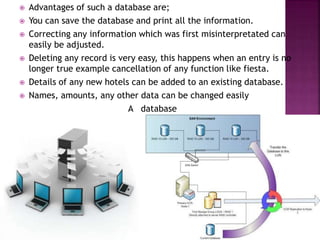  Advantages of such a database are;
 You can save the database and print all the information.
 Correcting any information which was first misinterpretated can
easily be adjusted.
 Deleting any record is very easy, this happens when an entry is no
longer true example cancellation of any function like fiesta.
 Details of any new hotels can be added to an existing database.
 Names, amounts, any other data can be changed easily
A database
 