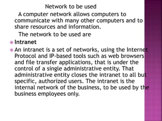 Network to be used
A computer network allows computers to
communicate with many other computers and to
share resources and information.
The network to be used are
 Intranet
 An intranet is a set of networks, using the Internet
Protocol and IP-based tools such as web browsers
and file transfer applications, that is under the
control of a single administrative entity. That
administrative entity closes the intranet to all but
specific, authorized users. The intranet is the
internal network of the business, to be used by the
business employees only.
 