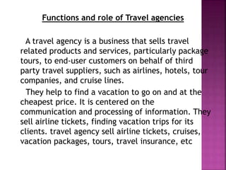 Functions and role of Travel agencies
A travel agency is a business that sells travel
related products and services, particularly package
tours, to end-user customers on behalf of third
party travel suppliers, such as airlines, hotels, tour
companies, and cruise lines.
They help to find a vacation to go on and at the
cheapest price. It is centered on the
communication and processing of information. They
sell airline tickets, finding vacation trips for its
clients. travel agency sell airline tickets, cruises,
vacation packages, tours, travel insurance, etc
 