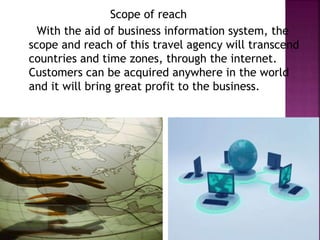Scope of reach
With the aid of business information system, the
scope and reach of this travel agency will transcend
countries and time zones, through the internet.
Customers can be acquired anywhere in the world
and it will bring great profit to the business.
 