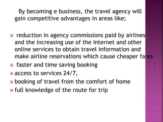 By becoming e business, the travel agency will
gain competitive advantages in areas like;
 reduction in agency commissions paid by airlines
and the increasing use of the Internet and other
online services to obtain travel information and
make airline reservations which cause cheaper fares
 faster and time saving booking
 access to services 24/7,
 booking of travel from the comfort of home
 full knowledge of the route for trip
 