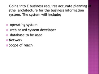 Going into E business requires accurate planning of
sthe architecture for the business information
system. The system will include;
 operating system
 web based system developer
 database to be used
 Network
 Scope of reach
 