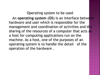 Operating system to be used
An operating system (OS) is an interface between
hardware and user which is responsible for the
management and coordination of activities and the
sharing of the resources of a computer that acts as
a host for computing applications run on the
machine. As a host, one of the purposes of an
operating system is to handle the detail of the
operation of the hardware .
 