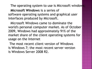 The operating system to use is Microsoft windows;
Microsoft Windows is a series of
software operating systems and graphical user
interfaces produced by Microsoft.
Microsoft Windows came to dominate the
world's personal computer market. As of October
2009, Windows had approximately 91% of the
market share of the client operating systems for
usage on the Internet
The most recent client version of Windows
is Windows 7; the most recent server version
is Windows Server 2008 R2.
 