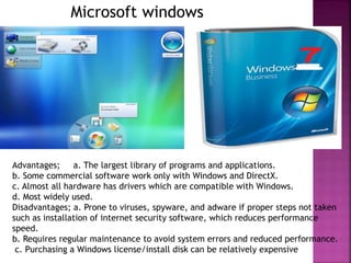 Microsoft windows
Advantages; a. The largest library of programs and applications.
b. Some commercial software work only with Windows and DirectX.
c. Almost all hardware has drivers which are compatible with Windows.
d. Most widely used.
Disadvantages; a. Prone to viruses, spyware, and adware if proper steps not taken
such as installation of internet security software, which reduces performance
speed.
b. Requires regular maintenance to avoid system errors and reduced performance.
c. Purchasing a Windows license/install disk can be relatively expensive
 