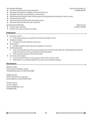 First Assistant Manager
♦♦ Served as point person for daily operations.
♦♦ Recruited, interviewed, managed, and trained staff of 15.
♦♦ Managed sales floor, loss prevention, and inventory.
♦♦ Maintained daily statistical sales tracking reports and detailed documentation of store’s assets.
♦♦ Increased sales by 35%.
♦♦ Supervised and monitored staff sales performance.
♦♦ Groomed and promoted two sales associates.
Rancho Cucamonga, CA
11/2006-6/2007
Second Assistant Manager
♦♦ Hired as sales associate.
♦♦ Number one sales associate for location.
Temecula, CA
6/2006-11/2006
References
Matthew Finkle
Former District Manager, Zumiez
mfinkle@stevenalan.com (619) 254-4088
Bridget Sovinski
Family friend/Former supervisor
bsovinski@neccfs.org (574)256-6760
Timothy Huerta
Former landlord
thuerta1678@yahoo.com
(714)865-0109
♦
Strengths
♦♦ Customer service
◊	 I truly enjoy making sure customers and clients are taken care of.
♦♦ Attention to detail
◊	 The details are what make the experience.
♦♦ Staff support
◊	 I provide excellent mentorship and motivation to my team.
♦♦ Staff development
◊	 I have received extensive training in ensuring that each staff member gets the individualized training and
support necessary for their personality and learning styles.
◊	 I have groomed, trained, and promoted staff.
♦♦ I am truly a team player
◊	 I know my performance is only as good as that of the rest of my staff.
◊	 I take pleasure in providing support to my team and my fellow managers.
 