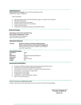 ANACEP Enterprise
Human ResourceAssistant, 10 June 2010 to20 December 2011
Calamba City, Laguna, Philippines
Tasks undertaken:
 Capture employee data on the HR information (sign on, transition & termination)
 File HR documentation
 Schedule and book internaltraining
 Compile and place adverts for recruitment
 Prepare interview packs
 Coordinate the employee induction and orientation process.
On the Job Training:
Stotsenberg LeisurePark and Hotel Corp.
HR Assistant- Management Trainee
Clark field Angeles City, Philippines
April 19 2010 to May 20 2010
Educational Attainment:
Tertiary: Bachelor of Sciencein Business Administration
Major in Human ResourceDevelopment Management
Angeles University Foundation, Angeles City, Philippines
June 2007 toApril 2011
Personal Information:
Civil Status: Single
Age: 25
Birth Place: Magalang,Pampanga,Philippines
Nationality: Filipino
Religion: Roman Catholic
Height: 5’8
Specials and Essential SKILLS
 Proficient in MS Word, MS Excel, Microsoft Outlook, Microsoft Power Point.
 Trustworthy and can handle confidential information
 Detail-oriented and able to prioritize, can perform several tasks at once.
 Good ability to concentrate over long periods.
 Good customer service skills.
 A willingness to work flexibly.
 A fast learner, cheerfulwith positive attitude.
 Able to work under pressure.
Character reference is available uponrequest.
I hereby certify that the above information are true and correct to the best of my knowledge.
____________________________
Ocampo, Rogelio Jr.
Applicant
 