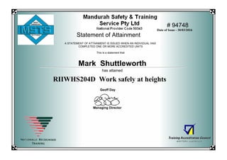 # 94748
Statement of Attainment
Mark Shuttleworth
RIIWHS204D Work safely at heights
Geoff Day
Managing Director
Date of Issue - 30/03/2016
has attained
A STATEMENT OF ATTAINMENT IS ISSUED WHEN AN INDIVIDUAL HAS
COMPLETED ONE OR MORE ACCREDITED UNITS
This is a statement that
THIS IS A COPY
 