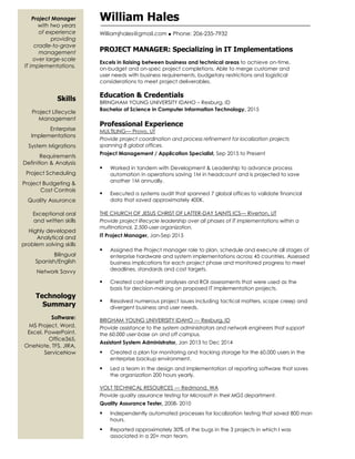 A
Project Manager
with two years
of experience
providing
cradle-to-grave
management
over large-scale
IT implementations.
Skills
Project Lifecycle
Management
Enterprise
Implementations
System Migrations
Requirements
Definition & Analysis
Project Scheduling
Project Budgeting &
Cost Controls
Quality Assurance
Exceptional oral
and written skills
Highly developed
Analytical and
problem solving skills
Bilingual
Spanish/English
Network Savvy
Technology
Summary
Software:
MS Project, Word,
Excel, PowerPoint,
Office365,
OneNote, TFS, JIRA,
ServiceNow
William Hales
Williamjhales@gmail.com  Phone: 206-235-7932
PROJECT MANAGER: Specializing in IT Implementations
Excels in liaising between business and technical areas to achieve on-time,
on-budget and on-spec project completions. Able to merge customer and
user needs with business requirements, budgetary restrictions and logistical
considerations to meet project deliverables.
Education & Credentials
BRINGHAM YOUNG UNIVERSITY IDAHO – Rexburg, ID
Bachelor of Science in Computer Information Technology, 2015
Professional Experience
MULTILING— Provo, UT
Provide project coordination and process refinement for localization projects
spanning 8 global offices.
Project Management / Application Specialist, Sep 2015 to Present
 Worked in tandem with Development & Leadership to advance process
automation in operations saving 1M in headcount and is projected to save
another 1M annually.
 Executed a systems audit that spanned 7 global offices to validate financial
data that saved approximately 400K.
THE CHURCH OF JESUS CHRIST OF LATTER-DAY SAINTS ICS— Riverton, UT
Provide project lifecycle leadership over all phases of IT implementations within a
multinational, 2,500-user organization.
IT Project Manager, Jan-Sep 2015
 Assigned the Project manager role to plan, schedule and execute all stages of
enterprise hardware and system implementations across 45 countries. Assessed
business implications for each project phase and monitored progress to meet
deadlines, standards and cost targets.
 Created cost-benefit analyses and ROI assessments that were used as the
basis for decision-making on proposed IT implementation projects.
 Resolved numerous project issues including tactical matters, scope creep and
divergent business and user needs.
BRIGHAM YOUNG UNIVERISITY IDAHO — Rexburg, ID
Provide assistance to the system administrators and network engineers that support
the 60,000 user-base on and off campus.
Assistant System Administrator, Jan 2013 to Dec 2014
 Created a plan for monitoring and tracking storage for the 60,000 users in the
enterprise backup environment.
 Led a team in the design and implementation of reporting software that saves
the organization 200 hours yearly.
VOLT TECHNICAL RESOURCES — Redmond, WA
Provide quality assurance testing for Microsoft in their MGS department.
Quality Assurance Tester, 2008- 2010
 Independently automated processes for localization testing that saved 800 man
hours.
 Reported approximately 30% of the bugs in the 3 projects in which I was
associated in a 20+ man team.
 