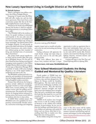 Clifton Chronicle Winter 2015 23http://www.cliftoncommunity.org/clifton-chronicle/
By Michelle Spelman
There’s a prestigious new address com-
ing to the Clifton Gaslight District.
Featuring 117 luxury units, The Whit-
field will offer studio, one and two bed-
room apartments. There hasn’t been a new
construction project like this in the Gas-
light neighborhood in nearly 40 years.
Situated on the South end of Whitfield
Avenue, the location is ideal for individu-
als seeking proximity to everything Clifton
has to offer.
“The Whitfield will be the residence of
choice for people working at universities
and hospitals in the area, who want the
comfort and convenience of Gaslight Dis-
trict luxury living, without the worries of
home ownership,”says David Taylor, CEO
of Gaslight Property. “It will provide an
option that didn’t exist before, for Gaslight
District homeowners, who wish to down-
size without giving up their standard of
living and cherished sense of community
that is found here.”
The project holds special significance
to Taylor and his brother, Rob, who grew
up on Whitfield Avenue. For the past 25
years,David has been buying,restoring and
managing rental properties in the Clifton
Gaslight District; Rob joined the company
10 years ago as Operations Manager.With
a portfolio of nearly 1,500 units, Gaslight
Property is one of the largest holders of
residential real estate in the city.
The Whitfield’s architectural style is in-
spired by and intended to fit harmoniously
into the Gaslight neighborhood,while pro-
viding thoughtful modern amenities.
Features that will elevate the living ex-
perience include: additional soundproof-
ing, larger windows to create natural light-
filled rooms, secured parking and a large
outdoor terrace with two grilling and en-
tertaining areas.The property also includes
electric car charging stations and parcel re-
ceiving system that ensures secure delivery
for residents who love to shop online.
A LEED Silver certified project, The
Whitfield meets strict guidelines for incor-
porating environmentally friendly materi-
als, construction technology and mitigating
New Luxury Apartment Living in Gaslight District at The Whitfield
negative impact such as runoffs and pollut-
ants to the site and surrounding area during
construction.
Cycling enthusiasts will appreciate the
onsite bicycle storage and repair shop, as
well as easy access to the new bike path
planned nearby.
With seven different floor plans to
choose from, residents will have a unique
opportunity to select an apartment that re-
flects their individuality. Each unit incor-
porates premium finishes and fixtures, and
no two units will be exactly alike. Features
include a mix of premium flooring, trim and
lighting elements, oversized showers and
stainless steel appliances.
Leasing will open in the New Year and
Grand Opening will be in Spring, 2016.
An artistic rendering of The Whitfield
To learn more, visit www.TheWhitfield.com
Fourth graders at TNSM have just
completed their study of Ancient Greece
in history class and have plunged into The
Odyssey by Homer, retold by Geraldine
McCaughrean. The class read it all aloud
and discussed challenging vocabulary and
adventurous themes. They also discussed
Odysseus' character strengths and made
book covers that displayed those strengths.
They had such a wonderful time studying
this book that they hated for it to end. Clo
remarked, “It was soooooo fun; I hope to
read it again!”
TNSM’s (6-9) teachers have brought
their lessons to life by reading examples
of  literature to the children that embody
elements of good writing. As you can see
from the headings and books listed in this
link, children are exploring a rich variety of
fiction and can choose what kind of sto-
rytelling they'd like to employ once they
begin their own writing projects.
As the children bring their strong char-
New School Montessori Students Are Being
Guided and Mentored by Quality Literature
acters to life, their stories will be replete
with sensory detail, dripping with varied
sentence structure and brimming with ad-
venture and intrigue.Let the writing begin!
http://newschoolmontessori.com/
mentored-by-fiction/
 