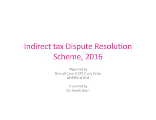 Indirect tax Dispute Resolution
Scheme, 2016
Organised by
Borivali Central CPE Study Circle
of WIRC of ICAI
Presented by
Ca. Jayesh Gogri
 