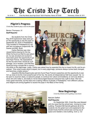 The Cristo Rey TorchVol. III, No. 1 Cristo Rey Atlanta Jesuit High School * 680 W Peachtree, Atlanta, GA 30308 Wednesday, October 28, 2015
New Beginnings
Cristo Rey Atlanta will be getting a new home
Malcolm Delfish
Staff Reporter
On September 24th, Cristo Rey was blessed
with the news that the school was moving to a new
building. President Bill Garrett gathered all of the
students into the great room and explained to the
student body that the school was running out of
space and needed a new building. Cont. p. C2
Pilgrim’s Progress
Cristo Rey students pay a visit to the pope
Benton Thompson, IV
Staff Reporter
Six students from the Cristo
Rey 2018 sophomore class were giv-
en the opportunity to see the pope on
September 26, 2016 in Philadelphia.
They traveled to Philadelphia by van
with two courageous chaperones: Mr.
Soares and Mrs. Bush.
Carlos Ramirez was inter-
viewed before leaving for the trip.
When he found out that he was select-
ed, he was shocked and excited to
have been given the opportunity to go
see Pope Francis. His expectations
for the trip were that it would be a pil-
grimage, not a vacation, and that they
would be living a simple life in commu-
nity while on the pilgrimage. Lastly, Carlos was asked how he expected this trip to impact his life, and he an-
swered, “One never knows what to expect, but in every pilgrimage, someone always comes back changed,
and becomes a better person."
Jaqueline Montes-Espericueta said she found Pope Francis’s speeches and the opportunity to see
him up close to be the most powerful part of her trip. His words at Independence Hall have caused her to
be open to anyone's ideas, to welcome people, to continue her culture and traditions, to not to be afraid to
show who she really is, and lastly to not be discouraged because everyone has a gift to show. She has
many great memories, but the best one is seeing millions of people in Philadelphia from different cultures
and religions all coming together to receive the pope in the Mass of the Family.
 