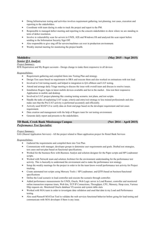 • Doing Infrastructure testing and activities involves requirement gathering, test planning, test cases, execution and
reporting to the stakeholders.
• Coordinate with team during in order to track the project and report to the PM.
• Responsible to managed defect meeting and reporting to the concern stakeholders to show where we are standing in
term of defect resolution.
• Involve in vulnerability scan for servers in UNIX, AIX and Windows OS and analyzed the scan report before
sending to the Information Security Sign Off.
• Also responsible to give sing off for servers/machines cut over in production environment.
• Weekly internal meeting for monitoring the project health.
Mobilelive (May 2015 – Sept 2015)
Senior QA Analyst:
Project Summary:
RFR Repatriation and My Rogers accounts - Design change to make them responsive in all devices
Responsibilities:
• Requirement gathering and compiled them into Testing Plan and strategy.
• Design Test cases based on requirement in JIRA and execute them and also worked on estimations with test lead.
• Involved in Unit testing mainly and helped in integration to QA offshore and UAT testing.
• Attend and arrange daily Triage meeting to discuss the issue with overall team and discuss to resolve issues.
• Installation Rogers Apps in latest mobile devices available and hot in the market. Also test their responsive
Application in mobile and desktop.
• Involved in UAT project planning like creating testing scenario, test plans, and test scripts.
• Handle the tasks of explaining UAT scope, criteria and entry/exit strategy to less trained professionals and also
make sure that the Pre-UAT activity is performed accurately and efficiently.
• Actively used SOAP UI to verify data on front end page based on the developer requirement and test cases
requirement.
• Data creation and management with the help of Rogers team for out testing environment.
• Generate daily report and presents to the stakeholders.
TD Bank, Creek Bank Mississauga Campus (Nov 2014 – April 2015)
Performance Test Specialist:
Project Summary:
SAS (Shared Application Services) - All the project related to Share application project for Retail Bank Services
Responsibilities:
• Gathered the requirements and compiled them into Test Plan.
• Communicate with manager, developer groups to determine user requirements and goals. Drafted test strategies,
test cases and test plan based on functional specifications.
• Worked for the business flow with Business Analyst and solution designer for the Paper scripts and HP Loadrunner
scripts.
• Worked with Network team and solution Architect for the environment understanding for the performance test
activity. This is basically to understand the environment and to make the performance test strategy.
• Setup the weekly meetings for the project in order to let the team know overall performance test activity for Project
tracking.
• Create automated test scripts using Mercury Tools ( HP Loadrunner, and QTP) based on business/functional
specifications
• Define the Load scenario in load controller and execute the scenario through controller.
• Added performance measurements for UNIX, Oracle, Web Logic server in Load Runner, controller and monitored
online transaction response times, Web hits, TCP IP Connections, Throughput, CPU, Memory, Heap sizes, Various
Http requests etc. Monitored Oracle database V$ session and system table stats
• Worked with SOA team in order to investigate data validation and used that data in my Load and Performance
testing.
• Also used Parasoft SOATest Tool to validate the web services functional behavior before going for load testing and
communicate with SOA developer if there is any issue.
 