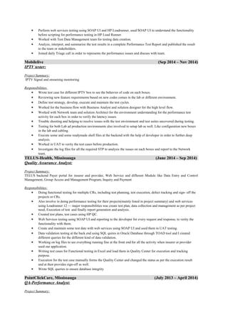 • Perform web services testing using SOAP UI and HP Loadrunner, used SOAP UI to understand the functionality
before scripting for performance testing in HP Load Runner.
• Worked with Test Data Management team for testing data creation.
• Analyze, interpret, and summarize the test results in a complete Performance Test Report and published the result
to the team or stakeholders.
• Joined daily Triage call in order to represents the performance issues and discuss with team.
Mobilelive (Sep 2014 – Nov 2014)
IPTV tester:
Project Summary:
IPTV Signal and streaming monitoring
Responsibilities:
• Wrote test case for different IPTV box to see the behavior of code on each boxes.
• Reviewing new feature requirements based on new codes comes in the lab or different environment.
• Define test strategy, develop, execute and maintain the test cycles.
• Worked for the business flow with Business Analyst and solution designer for the high level flow.
• Worked with Network team and solution Architect for the environment understanding for the performance test
activity for each box in order to verify the latency issues.
• Trouble shooting and helping to resolve issues with the test environment and test suites uncovered during testing.
• Testing for both Lab ad production environments also involved to setup lab as well. Like configuration new boxes
in the lab and cabling.
• Execute some and some readymade shell files at the backend with the help of developer in order to further deep
analysis.
• Worked in UAT to verity the test cases before production.
• Investigate the log files for all the required STP to analysis the issues on each boxes and report to the Network
team.
TELUS-Health, Mississauga (June 2014 – Sep 2014)
Quality Assurance Analyst:
Project Summary:
TELUS backend Payer portal for insurer and provider, Web Service and different Module like Data Entry and Control
Management, Group Access and Management Program, Inquiry and Payment
Responsibilities:
• Doing functional testing for multiple CRs, including test planning, test execution, defect tracking and sign- off the
projects or CRs.
• Also involve in doing performance testing for their projects(mainly listed in project summary) and web services
using Loadrunner 12 — major responsibilities was create test plan, data collection and management as per project
need, Execution of test and finally report generation and analysis.
• Created test plans, test cases using HP QC.
• Web Services testing using SOAP UI and reporting to the developer for every request and response, to verity the
functionality with them.
• Create and maintain some test date with web services using SOAP UI and used them in UAT testing.
• Data validation testing at the back end using SQL quires in Oracle Database through TOAD tool and I created
different queries for the different kind of data validation.
• Working on log files to see everything running fine at the front end for all the activity when insurer or provider
used our application.
• Writing test cases for Functional testing in Excel and load them in Quality Center for execution and tracking
purpose.
• Execution for the test case manually forms the Quality Center and changed the status as per the execution result
and at then provides sign-off as well.
• Wrote SQL queries to ensure database integrity
PointClickCare, Mississauga (July 2013 – April 2014)
QA-Performance Analyst:
Project Summary:
 