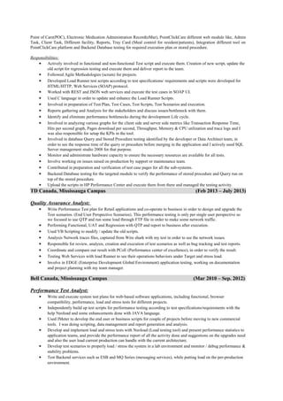 Point of Care(POC), Electronic Medication Administration Record(eMar), PointClickCare different web module like, Admin
Task, Client Task, Different facility, Reports, Tray Card (Meal control for resident/patients), Integration different tool on
PointClickCare platform and Backend Database testing for required execution plan or stored procedure.
Responsibilities:
• Actively involved in functional and non-functional Test script and execute them. Creation of new script, update the
old script for regression testing and execute them and deliver report to the team.
• Followed Agile Methodologies (scrum) for projects.
• Developed Load Runner test scripts according to test specifications/ requirements and scripts were developed for
HTML/HTTP, Web Services (SOAP) protocol.
• Worked with REST and JSON web services and execute the test cases in SOAP UI.
• Used C language in order to update and enhance the Load Runner Scripts.
• Involved in preparation of Test Plan, Test Cases, Test Scripts, Test Scenarios and execution.
• Reports gathering and Analysis for the stakeholders and discuss issues/bottleneck with them.
• Identify and eliminate performance bottlenecks during the development Life cycle.
• Involved in analyzing various graphs for the client side and server side metrics like Transaction Response Time,
Hits per second graph, Pages download per second, Throughput, Memory & CPU utilization and trace logs and I
was also responsible for setup the KPIs in the tool.
• Involved in database Query and Stored Procedure testing identified by the developer or Data Architect team, in
order to see the response time of the query or procedure before merging in the application and I actively used SQL
Server management studio 2008 for that purpose.
• Monitor and administrate hardware capacity to ensure the necessary resources are available for all tests.
• Involve working on issues raised on production by support or maintenance team.
• Contributed in preparation and verification of test case pages for all the sub-systems.
• Backend Database testing for the targeted module to verify the performance of stored procedure and Query run on
top of the stored procedure.
• Upload the scripts in HP Performance Center and execute them from there and managed the testing activity.
TD Canada, Mississauga Campus (Feb 2013 – July 2013)
Quality Assurance Analyst:
• Write Performance Test plan for Retail applications and co-operate to business in order to design and upgrade the
Test scenarios. (End User Perspective Scenarios). This performance testing is only per single user perspective so
we focused to use QTP and run some load through FTP file in order to make some network traffic.
• Performing Functional, UAT and Regression with QTP and report to business after execution.
• Used VB Scripting to modify / update the old scripts.
• Analysis Network traces files, captured from Wire shark with my test in order to see the network issues.
• Responsible for review, analysis, creation and execution of test scenarios as well as bug tracking and test reports.
• Coordinate and compare our result with PCoE (Performance center of excellence), in order to verify the result.
• Testing Web Services with load Runner to see their operations behaviors under Target and stress load.
• Involve in EDGE (Enterprise Development Global Environment) application testing, working on documentation
and project planning with my team manager.
Bell Canada, Mississauga Campus (Mar 2010 – Sep. 2012)
Performance Test Analyst:
• Write and execute system test plans for web-based software applications, including functional, browser
compatibility, performance, load and stress tests for different projects.
• Independently build up test scripts for performance testing according to test specifications/requirements with the
help Neoload and some enhancements done with JAVA language.
• Used JMeter to develop the end user or business scripts for couple of projects before moving to new commercial
tools. I was doing scripting, data management and report generation and analysis.
• Develop and implement load and stress tests with Neoload (Load testing tool) and present performance statistics to
application teams, and provide the performance report of all the activity done and suggestions on the upgrades need
and also the user load current production can handle with the current architecture.
• Develop test scenarios to properly load / stress the system in a lab environment and monitor / debug performance &
stability problems.
• Test Backend services such as ESB and MQ Series (messaging services), while putting load on the per-production
environment.
 