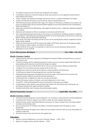 • Test different Amdocs Services and API, and troubleshoot with Amdocs.
• Used different load policy (Concurrent, Ramp up, Peaks and customize) to see the application/system behavior
under different load scenario.
• Analyze, interpret, and summarize meaningful and relevant results in a complete Performance Test Report.
• Analyze the Production IIS log files to get the data for omniture and performance test.
• With Performance/testing I Identified Disk Usage, CPU, Memory for Web Servers, Database servers and how the
servers are getting loaded, and also monitored different appliances used in bell infrastructure like (Load balancer,
TMG and switches etc.)
• Build Script with Data Driven Methodology which applies the Business rules to validate the components displayed
on the website.
• Implement and maintained an effective automated test environment and the QA Lab.
• Also conducting performance/Load testing on web services to see the behavior of different operations on different
load conditions. Used Neoload for load testing and SOAP UI to see the functionality of web services in order to get
help for making scripts for performance/load testing.
• Work closely with software developers and take an active role in ensuring that the software components meet the
highest quality standards.
• Effectively utilized network and HTTP analyzers like fiddler, HTTP Watch, DynaTrace for developing complex
scripts and also to analyze response time metrics for transactions.
• Admin for HP QC servers and I was responsible to create the users account and project domain and also
add/modify test cases in HP QC
Evertz Microsystems, Burlington (Nov. 2006 – Feb. 2010)
Quality Assurance Analyst:
• Analyzed business and System requirement and Managed development feedback and specifications to create test
plans and test cases.
• Created Test Strategy and Test Approach document for releases, gets it reviewed by required stake holders and
keeps updating these documents as and when the changes are required
• Created manual Test Cases in HP QC/HP ALM for various User Stories based on Release and Sprint Plan.
• Configured Test Environment and create strategy for the test life cycle.
• Managed script creation the functional and regression testing using Quick Test Professional.
• Verified bugs and updates the bug management tools to provide team updates.
• Established testing requirements, Developed and reviewed pre-made or old script for the test scenarios and
conducted testing on different environment and report generations.
• Understand the flow of application to make our test cases and test plans.
• Worked with business analysts, developers, and content department to resolve issues.
• Tested IPTV, VOIP and Broadband IP System for functionality, performance and usability.
• Tested Enterprise Video, Midsize Video and Small Video Routers (3G, HD, SD and ASI), checking they are
providing the standard video signals and frame controlling.
• Attended weekly defect report meetings and presented progress updates.
ResolveCorporation, Toronto (April 2004 - Oct 2006)
Quality Assurance Analyst:
• Performed Functional, Regression, System Integration, User Acceptance, content testing for web-based application.
• Coordinated with Architects, Engineers and vendors to define the scope of product functionality.
• Performed System analysis and designed Business transactions for testing, Creating Virtual user Scripts, defined
load policy and monitoring result.
• Reviewed requirements for testability and usability, consulted development staff with regards to system
functionality.
• Worked with Network and support team to make sure every member of the QA Team has access and members are
working on right track.
• Resolved Customer issues raised from the client support team.
Education:Education:
• Bachelor in Science (Mathematics), University of Karachi, Pakistan – (1989 - 1992)
• Diploma in Computer Science, Karachi, Pakistan – (1993)
 