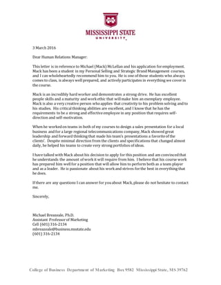 College of Business Department of Marketing Box 9582 Mississippi State, MS 39762
3 March 2016
Dear Human Relations Manager:
This letter is in reference to Michael (Mack) McLellan and his application foremployment.
Mack has been a student in my Personal Selling and Strategic Brand Management courses,
and I can wholeheartedly recommend him to you. He is one of those students who always
comes to class, is always well prepared, and actively participates in everything we coverin
the course.
Mack is an incredibly hard worker and demonstrates a strong drive. He has excellent
people skills and a maturity and workethic that willmake him an exemplary employee.
Mack is also a very creative person whoapplies that creativity to his problem solving and to
his studies. His criticalthinking abilities are excellent, and I know that he has the
requirements to be a strong and effectiveemployee in any position that requires self-
direction and self-motivation.
When he workedon teams in both of my courses to design a sales presentation for a local
business and for a large regional telecommunications company,Mack showed great
leadership and forward thinking that made his team’s presentations a favoriteof the
clients’. Despite minimal direction from the clients and specifications that changed almost
daily, he helped his teams to create very strong portfolios of ideas.
I have talked with Mack about his decision to apply for this position and am convincedthat
he understands the amount of work it will require from him. I believe that his course work
has prepared him wellfor a position that will allow him to perform both as a team player
and as a leader. He is passionate about his work and strives forthe best in everything that
he does.
If there are any questions I can answer for youabout Mack,please do not hesitate to contact
me.
Sincerely,
Michael Breazeale, Ph.D.
Assistant Professorof Marketing
Cell (601)316-2134
mbreazeale@business.msstate.edu
(601) 316-2134
 