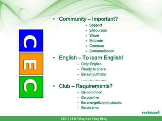 • Community – Important?
                   »   Support
                   »   Encourage
                   »   Share
                   »   Motivate
                   »   Common
                   »   Communication

• English – To learn English!
             –   Only English
             –   Ready to share
             –   Be sympathetic
             –   …………………

• Club – Requirements?
             –   Be commited
             –   Be positive
             –   Be energetic/enthusiastic
             –   Be on time

   CEC | CLB Tiếng Anh Cộng Đồng
 
