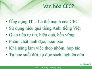 Văn hóa CEC?

•   Ứng dụng IT - Là thế mạnh của CEC
•   Sử dụng hiệu quả tiếng Anh, tiếng Việt
•   Giao tiếp tự tin, hiệu quả, bền vững
•   Phẩm chất lãnh đạo, hoài bão
•   Khả năng làm việc theo nhóm, hợp tác
•   Tự học suốt đời, tự đọc sách, nghiên cứu

                 CEC | CLB Tiếng Anh Cộng Đồng
 