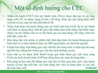 Một số định hướng cho CEC
• Nhằm rèn luyện CNTT cho các thành viên, CECer được đào tạo về các ứng
  dụng web 2.0, sử dụng mạng xã hội, viết blog, tham gia xây dựng phát triển
  website và các cuộc thi trên diễn đàn CLB.
• Tiếng Anh được rèn luyện thông qua các buổi sinh hoạt CLB, tất cả các thành
  viên phải sử dụng tiếng Anh để giao tiếp nhằm phát triển tiếng Anh khẩu ngữ.
  Thêm vào đó, thành viên có cơ hội tham gia các hoạt động viết tiếng Anh trên
  diễn đàn, cuộc thi…
• Khả năng làm việc nhóm và phẩm chất lãnh đạo được rèn luyện thông qua các
  buổi chia sẻ và thực hành tổ chức các HĐ ngoại khóa, các đợt tình nguyện.
• Chuẩn hóa tiếng Việt thông qua việc viết bài cho trang web và dịch tạp chí song
  ngữ Bi-zine, đồng thời thông qua việc đọc sách thường xuyên.
• Giao tiếp tự tin được hình thành trong quá trình tham gia sinh hoạt cùng
  CLB, các buổi thuyết trình về PP học tiếng Anh, các cuộc thi hùng biện…
• Khả năng tự học suốt đời thông qua việc duy trì thói quen đọc sách, việc tuyên
  truyền về học tập suốt đời, các hoạt động như chia sẻ hàng tuần về các chủ
  đề, kiến thức mới.
                             CEC | CLB Tiếng Anh Cộng Đồng
 