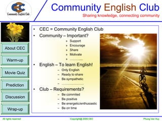 Community English Club
                                                     Sharing knowledge, connecting community


                      • CEC = Community English Club
                      • Community – Important?
                                       »   Support
                                       »   Encourage
  About CEC                            »   Share
                                       »   Motivate
    Warm-up                            »   ………....
                      • English – To learn English!
                                 –   Only English
  Movie Quiz                     –   Ready to share
                                 –   Be sympathetic
                                 –   …………………
   Prediction
                      • Club – Requirements?
                                 –   Be commited
  Discussion                     –   Be positive
                                 –   Be energetic/enthusiastic
     Wrap-up                     –   Be on time


All rights reserved                        Copyright@ 2009 CEC                     Phung Van Huy
 