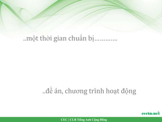 ..một thời gian chuẩn bị………….




     ..đề án, chương trình hoạt động


           CEC | CLB Tiếng Anh Cộng Đồng
 