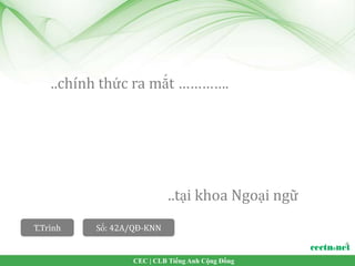 ..chính thức ra mắt ………….




                           ..tại khoa Ngoại ngữ
T.Trình   Số: 42A/QĐ-KNN


                 CEC | CLB Tiếng Anh Cộng Đồng
 
