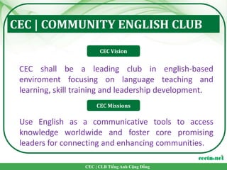 CEC | COMMUNITY ENGLISH CLUB
                        CEC Vision


 CEC shall be a leading club in english-based
 enviroment focusing on language teaching and
 learning, skill training and leadership development.
                       CEC Missions

 Use English as a communicative tools to access
 knowledge worldwide and foster core promising
 leaders for connecting and enhancing communities.

                  CEC | CLB Tiếng Anh Cộng Đồng
 