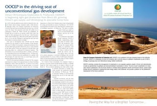 Dover has also selected Oman as 
a manufacturing hub for its specialty 
artificial products. Since 2011, the 
Dover Artificial Lift joint venture has 
been producing innovative coiled 
sucker rods at its plant in the Raysut 
Industrial Estate in Salalah. At Salalah, 
Dover benefits not only from proximity 
to Oman’s southern oil fields but also 
from world-class port facilities; the 
plant is the first of its kind in the region 
a supply chain in Oman for proppants, the material used to help 
with hydraulic fracturing and stimulation, “we want to find ways 
to work with companies here on 
how to manufacture proppant 
in Oman, rather than import 
it, creating value in Oman 
itself. The proppants could also 
be potentially used by other 
producers in the country.” 
Beyond the upstream, 
unconventional gas will support 
the development of a range of 
downstream industries. BP itself 
has signed a memorandum of 
understanding with Oman Oil 
Company (OOC) to develop 
an acetic acid manufacturing plant in Duqm. “There is potential 
for gas to provide feedstock for other industrial sectors, such as 
petrochemicals, which will help create and sustain employment in 
the country,” Campbell says. “The reliable supply of energy to Oman 
from the Khazzan project will help enable the country to continue 
its fantastic record for economic and social development.” 
To maximize the production flow from 
their reservoirs, operators in Oman 
are increasingly using artificial lift 
technologies such as sucker rods and 
downhole pumps. In 2010, Dover 
Middle East, a subsidiary of the Dover 
Corporation, began operating in the 
Sultanate to help producers such as 
PDO and Occidental increase output 
from their wells and reduce their 
capital and operating costs. 
Despite its huge scale, the Khazzan development, located in 
the southern part of Block 61, represents only a small part of 
the potential resources of BP’s concession, which is one of the 
largest unconventional tight gas accumulations in the Middle 
East. According to some estimates, there could be up to 100 tcf 
of gas in total in Block 61, distributed across several reservoirs. 
Campbell says that BP will begin to work on the appraisal of the 
northern area of Block 61 later this year. “We are all very excited 
by the potential of BP’s field development plan for the rest of the 
block,” Al Aufi says. 
The development of tight gas resources of this size could 
transform the Omani upstream sector, add value and create 
new job opportunities across the economy. To ensure that it has 
the technical and human resources it needs, BP has launched a 
development program for Omani nationals that will qualify up to 
150 technicians, including giving them the chance to work at BP 
operating facilities elsewhere in the world. The company is also 
investing in training Omani graduates and mid-career staff; over 
70% of BP’s staff in Oman are already Omani nationals. 
As well as creating high value jobs, investments in 
unconventional gas will have major knock-on effects on Oman’s 
energy supply chain. Campbell says that BP aims to help develop 
and exports much of its output. “Our 
installations in Oman and the region 
number in the hundreds of wells,” says 
Fouad Eid, Regional Vice President of 
Dover Middle East. “Today we export 
our Made in Oman coiled rod products 
mainly to the GCC and our immediate 
plan is to expand to North Africa. We 
also aim to invest in the assembly and 
manufacturing of other artificial lift 
products in Oman.” 
A new hub for artificial lift 
In Khazzan, BP leads the drive towards 
the last frontier 
After last year’s milestone agreement, BP is now preparing 
to unlock the massive unconventional gas reserves of the 
Khazzan field 
At the end of 2013, the Government of Oman gave 
the go-ahead to a project which will transform the 
Sultanate’s gas supply, position Oman as the regional 
leader in unconventional gas, and power a new stage of industrial 
development. 
The $16 billion development of the Khazzan tight gas field in 
Block 61, operated by BP, will involve a drilling program of around 
300 wells over 15 years and deliver plateau production of one 
billion cubic feet of gas per day which is a significant contribution 
to ensuring continuing stable supplies from domestic sources. First 
gas from Khazzan is expected at the end of 2017, with plateau 
production set for 2018. In total, the project will produce around 7 
trillion cubic feet (tcf) of gas over the next thirty years. 
BP has already begun drilling the first development wells in what 
is by far the largest and most technologically demanding project 
in the Omani upstream. “The reservoirs in Khazzan are located in 
deep, hard and tight rock, so there are challenges in applying our 
technology and expertise to unlock the resource,” Dave Campbell, 
BP’s General Manager in Oman, says. “However we have valuable 
experience in other parts of BP globally that we will utilise and we 
also have proven experience here in Oman.” 
BP has a 60% stake in Khazzan, with the remaining 40% 
held by the state-owned Oman Oil Company Exploration  
Production (OOCEP). The UK-based company is a world leader 
in the development of tight gas resources, deploying technologies 
such as horizontal drilling and hydraulic fracking to stimulate gas 
production and increase flows. Campbell says that Oman is set to 
become a testing ground for advanced technologies and capabilities, 
as BP looks to maximize the recovery of resources from Khazzan’s 
deep sandstone reservoirs. “This is a long-term development and 
we will continuously improve our knowledge and develop our 
capabilities over the years. As well as bringing in know-how from 
our other projects, we will also be able to export the knowledge we 
gain in Oman into other tight gas basins where we operate.” 
“We expect to see significant levels of technology transfer from 
BP,” Salim Al Aufi, Undersecretary at the Ministry of Oil and Gas 
says. “Khazzan will require a lot of new technology and technical 
know-how.” 
DAVE CAMPBELL 
BP Sultanate of Oman 
General Manager 
 