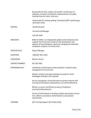 Page 4 of 6
Responsible for daily, weekly and monthly maintenance of
laboratory analyzers including the implementation of trouble
shooting measures when necessary.
Responsible for creating working instructions/SOP’s pertaining to
daily work duties.
REFEREE: Reshika Rasiklal
Assistant Lab Manager
031 265 1030
EMPLOYER: BARC SA: BARC is an independent global central laboratory that
supports the life sciences industry in the development and
approval of new therapeutic agents by managing the laboratory
component of phase I-IV clinical trials.
POSITON HELD: Project Manager
DURATION: JANUARY 2011-2014
SUPERVISOR: Marlene Kassel
CONTACT NUMBER: 011 242 7063
RESPONSIBILITIES: Coordinates and facilitates all documentation related to daily
management of clinical trials.
Attends initiation and setup meetings ensuring first-hand
knowledge relating to trial is gained.
Assists investigators, Clinical Research associates and trial staff
ensuring all lab aspects and procedures are strictly adhered to.
Monitor accounts and billing ensuring no fraudulence
occurrences/discrepancies
Ensure all staff involved in handling samples pertaining to clinical
trial, adhere to procedures demonstrated as per protocol
requirements
TRAINING: GCP Training Program (10-12 May 2012)
 