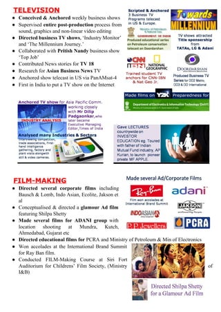 TELEVISION
● Conceived&Anchored​weeklybusinessshows
● Supervised ​entire post­production process from    
sound,graphicsandnon­linearvideoediting
● Directed business TV shows​, ‘Industry Monitor’     
and‘TheMillenniumJourney.’
● Collaborated with ​Pritish Nandy business show     
‘TopJob’
● ContributedNewsstoriesfor​TV18
● Researchfor​AsianBusinessNews​TV
● Anchoredshow​telecastinUSviaPanAMsat­4
● FirstinIndiatoputaTVshowontheInternet











FILM­MAKING
● Directed several corporate films including    
Bausch & Lomb, Indo Asian, Ecolite, Jakson et       
al
● Conceptualised & directed a ​glamour Ad film      
featuringShilpaShetty
● Made several films for ADANI group with      
location shooting at Mundra, Kutch,    
Ahmedabad,Gujaratetc
● Directededucationalfilmsfor​PCRAandMinistryofPetroleum&MinofElectronics
● Won accolades at the International Brand Summit      
forRayBanfilm.
● Conducted FILM­Making Course at Siri Fort     
Auditorium for Childrens’ Film Society, (Ministry      of
I&B)



 