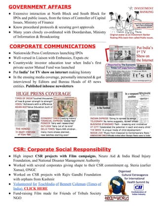 GOVERNMENTAFFAIRS
● Extensive interaction at North Block and South Block for        
IPOs and public issues, from the times of Controller of Capital          
Issues,MinistryofFinance
● Knowproceduralprotocols&securinggovtapprovals
● Many years closely co­ordinated with Doordarshan, Ministry      
ofInformation&Broadcasting

CORPORATECOMMUNICATIONS
● NationwidePressConferenceslaunchingIPOs
● Well­versedinLiaisonwithEmbassies,Expatsetc
● Countrywide investor education tour when India’s first      
privatesectorMutualFundwaslaunched
● Put​India’1stTVshowoninternet​makinghistory
● In the ensuing media coverage, personally interacted & got        
interviewed by Editors and Bureau Heads of 45 news        
entities.​Publishedinhousenewsletters











CSR:CorporateSocialResponsibility
● High impact ​CSR projects with Film campaigns​, Neuro Aid & India Head Injury            
Foundation,andNationalDisasterManagementAuthority
● Worked with several corporates giving shape to their CSR commitment eg. Steria (earlier            
Xansa),ONGC
● Worked on CSR projects with Rajiv Gandhi Foundation       
withorphansfromKashmir
● Volunteered for TeachIndia of Bennett Coleman (Times of       
India).​CLICKHERE
● Fund­raising Film made for Friends of Tribals Society       
NGO

 
 