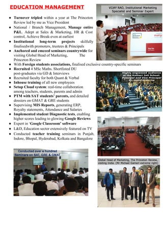 EDUCATIONMANAGEMENT

● Turnover tripled within a year at The Princeton       
ReviewledbymeasVicePresident
● National / Branch Management, ​Manage entire     
P&L​. Adept at Sales & Marketing, HR & Cost        
control,AchieveBreak­evenatearliest
● Institutional long­term projects ​skilfully   
finalisedwithpromoters,trustees&Principals
● Anchoredandemceedseminarscountrywide​for
visitingGlobalHeadofMarketing,The
PrincetonReview
● With​Foreignstudentsassociations,​finalisedexclusivecountry­specificseminars
● Recruited​4MScMaths.ShortlistedDU
post­graduatesviaGD&Interviews
● RecruitedfacultyforbothQuant&Verbal
● Inhousetraining​ofallnewemployees
● SetupCloudsystem​:real­timecollaboration
amongteachers,students,parentsandadmin
● PTMwithSATstudents’parents,​anddetailed
dossiersonGMAT&GREstudents
● Supervising​MISReports​,generatingERP,
Royaltystatements,AttendanceandSalaries
● ImplementedstudentDiagnostictests​,enabling
higherscoresleadingtoglowing​GoogleReviews
● Expertin‘​GoogleClassroom’software
● L&D,EducationsectorextensivelyfeaturedonTV
● Conducted ​teacher training seminars in Punjab,     
Indore,Bhopal,Hyderabad,KolkataandBangalore

 
 