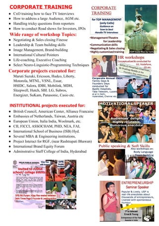 CORPORATETRAINING
● CxOtraininghowtofaceTVInterviews
● HowtoaddressalargeAudience,AGMetc.
● Handlingtrickyquestionsfromreporters
● HowtoconductRoadshowsforInvestors,IPOs
WiderangeofworkshopTopics:
● Negotiating&SalesclosingFinesse
● Leadership&Teambuildingskills
● ImageManagement,Brand­building
● InternationalCulturalPointers
● Life­coaching,ExecutiveCoaching
● SelectNeuro­Linguistic­ProgrammingTechniques
Corporateprojectsexecutedfor:
MarutiSuzuki,Ericsson,Hudco,Liberty,
Motorola,MTNL,VSNL,Essar,
HSIDC,​Salora,​IDBI,Mobilink,MDH,
Sleepwell,Hutch,SBI.​​LG,Subros,
Energizer,SuKam,Panasonic,​Casio​etc.
INSTITUTIONALprojectsexecutedfor:
● BritishCouncil,AmericanCenter,AllianceFrancaise
● EmbassiesofNetherlands,Taiwan,Austriaetc
● EuropeanUnion,ItaliaIndia,Woolmark,etc.
● CII,FICCI,ASSOCHAM,PHD,NEA,FAI,
● InternationalSchoolofBusiness(ISB)Hyd.
● SeveralMBA&Engineeringinstitutions,
● ProjectInteractforRGF,(nearRashtrapatiBhawan)
● InternationalBrandEquityForum
● AdminstrativeStaffCollegeofIndia,Hyderabad



 
 