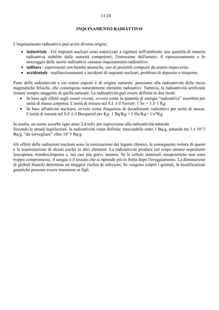 11/24
INQUINAMENTO RADIATTIVO
L'inquinamento radioattivo può avere diverse origini:
 industriale : Gli impianti nucleari sono autorizzati a rigettare nell'ambiente una quantità di materia
radioattiva stabilita dalle autorità competenti; l'estrazione dell'uranio, il riprocessamento e lo
stoccaggio delle scorie radioattive causano inquinamento radioattivo.
 militare : esperimenti con bombe atomiche, uso di proiettili composti da uranio impoverito.
 accidentale : malfunzionamenti e incidenti di impianti nucleari, problemi di deposito o trasporto.
Parte della radioattività a cui siamo esposti è di origine naturale: pensiamo alla radioattività delle rocce
magmatiche felsiche, che contengono naturalmente elementi radioattivi. Tuttavia, la radioattività artificiale
rimane sempre maggiore di quella naturale. La radioattività può essere definita in due modi:
 In base agli effetti sugli esseri viventi, ovvero come la quantità di energia “radioattiva” assorbita per
unità di massa corporea. L'unità di misura nel S.I. è il Sievert: 1 Sv = 1 J/ 1 Kg
 In base all'attività nucleare, ovvero come frequenza di decadimenti radioattivi per unità di massa.
L'unità di misura nel S.I. è il Becquerel per Kg: 1 Bq/Kg = 1 Hz/Kg= 1/s*Kg
In media, un uomo assorbe ogni anno 2,4 mSv per esposizione alla radioattività naturale.
Secondo le attuali legislazioni, la radioattività viene definita: trascurabile sotto 1 Bq/g, naturale tra 1 e 10^3
Bq/g, “da sorvegliare” oltre 10^3 Bq/g.
Gli effetti delle radiazioni nucleari sono la ionizzazione dei legami chimici, la conseguente rottura di questi
e la trasmutazione di alcuni nuclei in altri elementi. La radioattività produce nel corpo umano soprattutto
leucopenia, trombocitopenia e, nei casi più gravi, anemia. Se le cellule staminali emopoietiche non sono
troppo compromesse, il sangue è il tessuto che si riprende più in fretta dopo l'irraggiamento. La diminuzione
di globuli bianchi determina un maggior rischio di infezioni. Se vengono colpiti i genitali, le modificazioni
genetiche possono essere trasmesse ai figli.
 